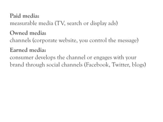 Paid media:
measurable media (TV, search or display ads)
Owned media:
channels (corporate website, you control the message)
Earned media:
consumer develops the channel or engages with your
brand through social channels (Facebook, Twitter, blogs)
 