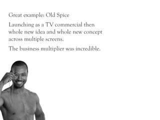 Great example: Old Spice
Launching as a TV commercial then
whole new idea and whole new concept
across multiple screens.
The business multiplier was incredible.
 