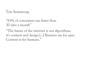 Tim Armstrong:

“83% of consumers use fewer than
30 sites a month”
“The future of the internet is not algorithms,
it's content and design [...] Banners are for apes.
Content is for humans.”
 
