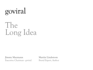 goviral
The
Long Idea

Jimmy Maymann                  Martin Lindstrom
Executive Chairman - goviral   Brand Expert, Author


                                                      DAY   3
 