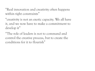 “Real innovation and creativity often happens
within tight constraints”
“creativity is not an exotic capacity. We all have
it, and we now have to make a commitment to
develop it”
“The role of leaders is not to command and
control the creative process, but to create the
conditions for it to flourish”
 