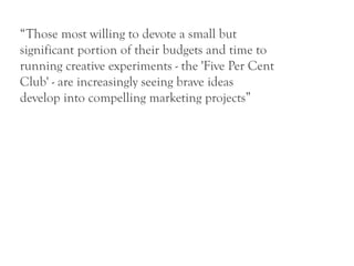 “Those most willing to devote a small but
significant portion of their budgets and time to
running creative experiments - the 'Five Per Cent
Club' - are increasingly seeing brave ideas
develop into compelling marketing projects”
 