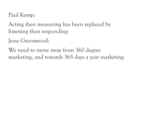 Paul Kemp:
Acting then measuring has been replaced by
listening then responding
Jesse Greenwood:
We need to move away from 360 degree
marketing, and towards 365 days a year marketing
 