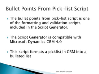    The bullet points from pick-list script is one
    of the formatting and validation scripts
    included in the Script Generator.

   The Script Generator is compatible with
    Microsoft Dynamics CRM 4.0

   This script formats a picklist in CRM into a
    bulleted list


                              www.dynamic-crm.com
 