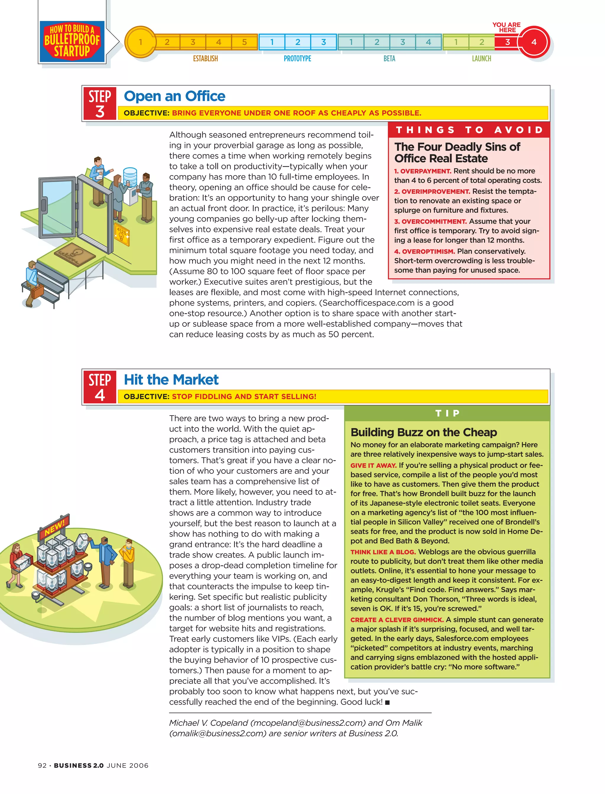 92 · BUSINESS 2.0 JUNE 2006
Although seasoned entrepreneurs recommend toil-
ing in your proverbial garage as long as possible,
there comes a time when working remotely begins
to take a toll on productivity—typically when your
company has more than 10 full-time employees. In
theory, opening an office should be cause for cele-
bration: It’s an opportunity to hang your shingle over
an actual front door. In practice, it’s perilous: Many
young companies go belly-up after locking them-
selves into expensive real estate deals. Treat your
first office as a temporary expedient. Figure out the
minimum total square footage you need today, and
how much you might need in the next 12 months.
(Assume 80 to 100 square feet of floor space per
worker.) Executive suites aren’t prestigious, but the
leases are flexible, and most come with high-speed Internet connections,
phone systems, printers, and copiers. (Searchofficespace.com is a good
one-stop resource.) Another option is to share space with another start-
up or sublease space from a more well-established company—moves that
can reduce leasing costs by as much as 50 percent.
There are two ways to bring a new prod-
uct into the world. With the quiet ap-
proach, a price tag is attached and beta
customers transition into paying cus-
tomers. That’s great if you have a clear no-
tion of who your customers are and your
sales team has a comprehensive list of
them. More likely, however, you need to at-
tract a little attention. Industry trade
shows are a common way to introduce
yourself, but the best reason to launch at a
show has nothing to do with making a
grand entrance: It’s the hard deadline a
trade show creates. A public launch im-
poses a drop-dead completion timeline for
everything your team is working on, and
that counteracts the impulse to keep tin-
kering. Set specific but realistic publicity
goals: a short list of journalists to reach,
the number of blog mentions you want, a
target for website hits and registrations.
Treat early customers like VIPs. (Each early
adopter is typically in a position to shape
the buying behavior of 10 prospective cus-
tomers.) Then pause for a moment to ap-
preciate all that you’ve accomplished. It’s
probably too soon to know what happens next, but you’ve suc-
cessfully reached the end of the beginning. Good luck! ■
Michael V. Copeland (mcopeland@business2.com) and Om Malik
(omalik@business2.com) are senior writers at Business 2.0.
STEP
3
Open an Office
OBJECTIVE: BRING EVERYONE UNDER ONE ROOF AS CHEAPLY AS POSSIBLE.
STEP
4
The Four Deadly Sins of
Office Real Estate
1. OVERPAYMENT. Rent should be no more
than 4 to 6 percent of total operating costs.
2. OVERIMPROVEMENT. Resist the tempta-
tion to renovate an existing space or
splurge on furniture and fixtures.
3. OVERCOMMITMENT. Assume that your
first office is temporary. Try to avoid sign-
ing a lease for longer than 12 months.
4. OVEROPTIMISM. Plan conservatively.
Short-term overcrowding is less trouble-
some than paying for unused space.
T H I N G S T O A V O I D
Hit the Market
OBJECTIVE: STOP FIDDLING AND START SELLING!
Building Buzz on the Cheap
No money for an elaborate marketing campaign? Here
are three relatively inexpensive ways to jump-start sales.
GIVE IT AWAY. If you’re selling a physical product or fee-
based service, compile a list of the people you’d most
like to have as customers. Then give them the product
for free. That’s how Brondell built buzz for the launch
of its Japanese-style electronic toilet seats. Everyone
on a marketing agency’s list of “the 100 most influen-
tial people in Silicon Valley” received one of Brondell’s
seats for free, and the product is now sold in Home De-
pot and Bed Bath & Beyond.
THINK LIKE A BLOG. Weblogs are the obvious guerrilla
route to publicity, but don’t treat them like other media
outlets. Online, it’s essential to hone your message to
an easy-to-digest length and keep it consistent. For ex-
ample, Krugle’s “Find code. Find answers.” Says mar-
keting consultant Don Thorson, “Three words is ideal,
seven is OK. If it’s 15, you’re screwed.”
CREATE A CLEVER GIMMICK. A simple stunt can generate
a major splash if it’s surprising, focused, and well tar-
geted. In the early days, Salesforce.com employees
“picketed” competitors at industry events, marching
and carrying signs emblazoned with the hosted appli-
cation provider’s battle cry: “No more software.”
T I P
 