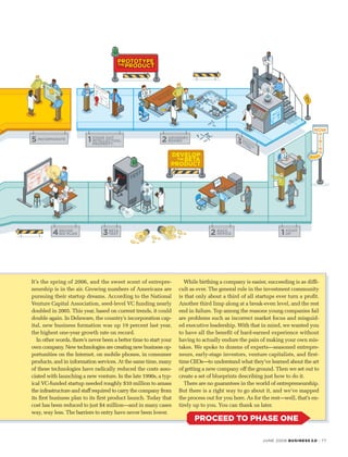 JUNE 2006 BUSINESS 2.0 · 77
It’s the spring of 2006, and the sweet scent of entrepre-
neurship is in the air. Growing numbers of Americans are
pursuing their startup dreams. According to the National
Venture Capital Association, seed-level VC funding nearly
doubled in 2005. This year, based on current trends, it could
double again. In Delaware, the country’s incorporation cap-
ital, new business formation was up 19 percent last year,
the highest one-year growth rate on record.
In other words, there’s never been a better time to start your
own company. New technologies are creating new business op-
portunities on the Internet, on mobile phones, in consumer
products, and in information services. At the same time, many
of these technologies have radically reduced the costs asso-
ciated with launching a new venture. In the late 1990s, a typ-
ical VC-funded startup needed roughly $10 million to amass
the infrastructure and staff required to carry the company from
its first business plan to its first product launch. Today that
cost has been reduced to just $4 million—and in many cases
way, way less. The barriers to entry have never been lower.
While birthing a company is easier, succeeding is as diffi-
cult as ever. The general rule in the investment community
is that only about a third of all startups ever turn a profit.
Another third limp along at a break-even level, and the rest
end in failure. Top among the reasons young companies fail
are problems such as incorrect market focus and misguid-
ed executive leadership. With that in mind, we wanted you
to have all the benefit of hard-earned experience without
having to actually endure the pain of making your own mis-
takes. We spoke to dozens of experts—seasoned entrepre-
neurs, early-stage investors, venture capitalists, and first-
time CEOs—to understand what they’ve learned about the art
of getting a new company off the ground. Then we set out to
create a set of blueprints describing just how to do it.
There are no guarantees in the world of entrepreneurship.
But there is a right way to go about it, and we’ve mapped
the process out for you here. As for the rest—well, that’s en-
tirely up to you. You can thank us later.
PROCEED TO PHASE ONE
 