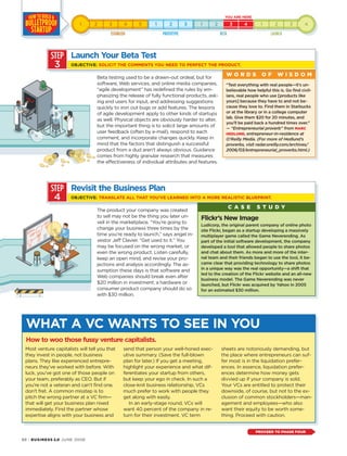 88 · BUSINESS 2.0 JUNE 2006
The product your company was created
to sell may not be the thing you later un-
veil in the marketplace. “You’re going to
change your business three times by the
time you’re ready to launch,” says angel in-
vestor Jeff Clavier. “Get used to it.” You
may be focused on the wrong market, or
even the wrong product. Listen carefully,
keep an open mind, and revise your pro-
jections and analysis accordingly. The as-
sumption these days is that software and
Web companies should break even after
$20 million in investment; a hardware or
consumer product company should do so
with $30 million.
Most venture capitalists will tell you that
they invest in people, not business
plans. They like experienced entrepre-
neurs they’ve worked with before. With
luck, you’ve got one of those people on
your team, preferably as CEO. But if
you’re not a veteran and can’t find one,
don’t fret. A common misstep is to
pitch the wrong partner at a VC firm—
that will get your business plan nixed
immediately. Find the partner whose
expertise aligns with your business and
send that person your well-honed exec-
utive summary. (Save the full-blown
plan for later.) If you get a meeting,
highlight your experience and what dif-
ferentiates your startup from others,
but keep your ego in check. In such a
close-knit business relationship, VCs
much prefer to work with people they
get along with easily.
In an early-stage round, VCs will
want 40 percent of the company in re-
turn for their investment. VC term
sheets are notoriously demanding, but
the place where entrepreneurs can suf-
fer most is in the liquidation prefer-
ences. In essence, liquidation prefer-
ences determine how money gets
divvied up if your company is sold.
Your VCs are entitled to protect their
downside, of course, but not to the ex-
clusion of common stockholders—man-
agement and employees—who also
want their equity to be worth some-
thing. Proceed with caution.
WHAT A VC WANTS TO SEE IN YOU
How to woo those fussy venture capitalists.
STEP
3
Beta testing used to be a drawn-out ordeal, but for
software, Web services, and online media companies,
“agile development” has redefined the rules by em-
phasizing the release of fully functional products, ask-
ing end users for input, and addressing suggestions
quickly to iron out bugs or add features. The lessons
of agile development apply to other kinds of startups
as well. Physical objects are obviously harder to alter,
but the important thing is to solicit large amounts of
user feedback (often by e-mail), respond to each
comment, and incorporate changes quickly. Keep in
mind that the factors that distinguish a successful
product from a dud aren’t always obvious. Guidance
comes from highly granular research that measures
the effectiveness of individual attributes and features.
“Test everything with real people—it’s un-
believable how helpful this is. Go find civil-
ians, real people who use [products like
yours] because they have to and not be-
cause they love to. Find them in Starbucks
or at the library or in a college computer
lab. Give them $20 for 20 minutes, and
you’ll be paid back a hundred times over.”
— “Entrepreneurial proverb” from MARC
HEDLUND, entrepreneur-in-residence at
O’Reilly Media. (For more of Hedlund’s
proverbs, visit radar.oreilly.com/archives/
2006/03/entrepreneurial_proverbs.html.)
W O R D S O F W I S D O M
Launch Your Beta Test
OBJECTIVE: SOLICIT THE COMMENTS YOU NEED TO PERFECT THE PRODUCT.
STEP
4
Revisit the Business Plan
OBJECTIVE: TRANSLATE ALL THAT YOU’VE LEARNED INTO A MORE REALISTIC BLUEPRINT.
Flickr’s New Image
Ludicorp, the original parent company of online photo
site Flickr, began as a startup developing a massively
multiplayer game called the Game Neverending. As
part of the initial software development, the company
developed a tool that allowed people to share photos
and chat about them. As more and more of the inter-
nal team and their friends began to use the tool, it be-
came clear that providing technology to share photos
in a unique way was the real opportunity—a shift that
led to the creation of the Flickr website and an all-new
business model. The Game Neverending was never
launched, but Flickr was acquired by Yahoo in 2005
for an estimated $30 million.
C A S E S T U D Y
PROCEED TO PHASE FOUR
 