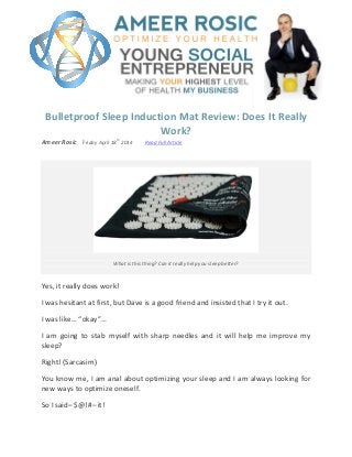 Bulletproof Sleep Induction Mat Review: Does It Really
Work?
Ameer Rosic Friday April 18
th
2014 Read Full Article
What is this thing? Can it really help you sleep better?
Yes, it really does work!
I was hesitant at first, but Dave is a good friend and insisted that I try it out.
I was like… “okay”…
I am going to stab myself with sharp needles and it will help me improve my
sleep?
Right! (Sarcasim)
You know me, I am anal about optimizing your sleep and I am always looking for
new ways to optimize oneself.
So I said– $@!#– it!
 