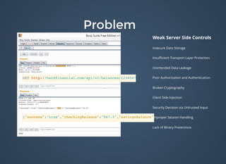 ProblemProblem
Weak Server Side Controls
Insecure Data Storage
Insuﬃcient Transport Layer Protection
Unintended Data Leakage
Poor Authorization and Authentication
Broken Cryptography
Client Side Injection
Security Decision via Untrusted Input
Improper Session Handling
Lack of Binary Protections
GET http://herdfinancial.com/api/v1/balances/1234567890/
{"success":"true","checkingBalance":"947.3","savingsBalance":"0.0"}
 