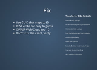 FixFix
Weak Server Side Controls
Insecure Data Storage
Insuﬃcient Transport Layer Protection
Unintended Data Leakage
Poor Authorization and Authentication
Broken Cryptography
Client Side Injection
Security Decision via Untrusted Input
Improper Session Handling
Lack of Binary Protections
Use GUID that maps to ID
REST verbs are easy to guess
OWASP Web/Cloud top 10
Don’t trust the client, verify
 