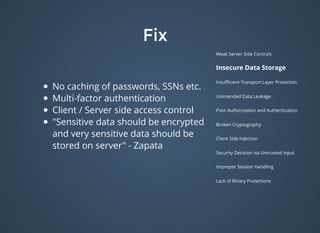 FixFix
Weak Server Side Controls
Insecure Data Storage
Insuﬃcient Transport Layer Protection
Unintended Data Leakage
Poor Authorization and Authentication
Broken Cryptography
Client Side Injection
Security Decision via Untrusted Input
Improper Session Handling
Lack of Binary Protections
No caching of passwords, SSNs etc.
Multi-factor authentication
Client / Server side access control
"Sensitive data should be encrypted
and very sensitive data should be
stored on server" - Zapata
 