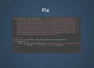 FixFix
private static String PUB_KEY = "30820122300d06092a864886f70d0101" +
"0105000382010f003082010a0282010100b35ea8adaf4cb6db86068a836f3c85" +
"5a545b1f0cc8afb19e38213bac4d55c3f2f19df6dee82ead67f70a990131b6bc" +
"ac1a9116acc883862f00593199df19ce027c8eaaae8e3121f7f329219464e657" +
"2cbf66e8e229eac2992dd795c4f23df0fe72b6ceef457eba0b9029619e0395b8" +
"609851849dd6214589a2ceba4f7a7dcceb7ab2a6b60c27c69317bd7ab2135f50" +
"c6317e5dbfb9d1e55936e4109b7b911450c746fe0d5d07165b6b23ada7700b00" +
"33238c858ad179a82459c4718019c111b4ef7be53e5972e06ca68a112406da38" +
"cf60d2f4fda4d1cd52f1da9fd6104d91a34455cd7b328b02525320a35253147b" +
"e0b7a5bc860966dc84f10d723ce7eed5430203010001";
// Pin it!
final boolean expected = PUB_KEY.equalsIgnoreCase(encoded);
if (!expected) {
throw new CertificateException("checkServerTrusted: Expected public key: "
+ PUB_KEY + ", got public key:" + encoded);
}
}
 