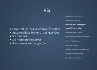 FixFix
Weak Server Side Controls
Insecure Data Storage
Insuﬃcient Transport
Layer Protection
Unintended Data Leakage
Poor Authorization and Authentication
Broken Cryptography
Client Side Injection
Security Decision via Untrusted Input
Improper Session Handling
Lack of Binary Protections
Error out on SSLHandshakeException
Assume SSL is broken, root level CA's
SSL pinning
Do more on the server
Scan server with nogotofail
 