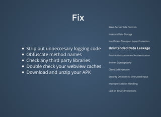 FixFix
Weak Server Side Controls
Insecure Data Storage
Insuﬃcient Transport Layer Protection
Unintended Data Leakage
Poor Authorization and Authentication
Broken Cryptography
Client Side Injection
Security Decision via Untrusted Input
Improper Session Handling
Lack of Binary Protections
Strip out unneccesary logging code
Obfuscate method names
Check any third party libraries
Double check your webview caches
Download and unzip your APK
 