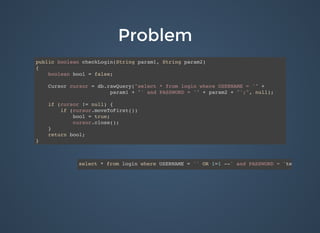 ProblemProblem
public boolean checkLogin(String param1, String param2)
{
boolean bool = false;
Cursor cursor = db.rawQuery("select * from login where USERNAME = '" +
param1 + "' and PASSWORD = '" + param2 + "';", null);
if (cursor != null) {
if (cursor.moveToFirst())
bool = true;
cursor.close();
}
return bool;
}
select * from login where USERNAME = '' OR 1=1 --' and PASSWORD = 'test'
 