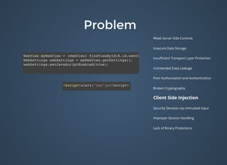 ProblemProblem
Weak Server Side Controls
Insecure Data Storage
Insuﬃcient Transport Layer Protection
Unintended Data Leakage
Poor Authorization and Authentication
Broken Cryptography
Client Side Injection
Security Decision via Untrusted Input
Improper Session Handling
Lack of Binary Protections
WebView myWebView = (WebView) findViewById(R.id.webview);
WebSettings webSettings = myWebView.getSettings();
webSettings.setJavaScriptEnabled(true);
<script>alert("xss");</script>
 