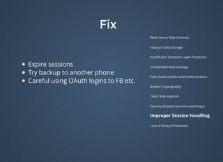 FixFix
Weak Server Side Controls
Insecure Data Storage
Insuﬃcient Transport Layer Protection
Unintended Data Leakage
Poor Authorization and Authentication
Broken Cryptography
Client Side Injection
Security Decision via Untrusted Input
Improper Session Handling
Lack of Binary Protections
Expire sessions
Try backup to another phone
Careful using OAuth logins to FB etc.
 
