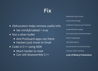 FixFix
Weak Server Side Controls
Insecure Data Storage
Insuﬃcient Transport Layer Protection
Unintended Data Leakage
Poor Authorization and Authentication
Broken Cryptography
Client Side Injection
Security Decision via Untrusted Input
Improper Session Handling
Lack of Binary Protections
Obfuscation helps remove useful info
Set minifyEnabled = true
Not a silver bullet
Anti ProGuard apps out there
Hackers just move to Smali
Code in C++ using NDK
Much harder to read
Can still disassemble C++
 