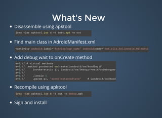 What's NewWhat's New
Disassemble using apktool
Find main class in AdroidManifest.xml
Add debug wait to onCreate method
​
Recompile using apktool
Sign and install
java -jar apktool.jar d -d test.apk -o out
<activity android:label="@string/app_name" android:name="com.riis.helloworld.MainActivity">
a=0;// # virtual methods
a=0;// .method protected onCreate(Landroid/os/Bundle;)V
a=0;// invoke-static {}, Landroid/os/Debug;->waitForDebugger()V
a=0;//
a=0;// .locals 1
a=0;// .param p1, "savedInstanceState" # Landroid/os/Bundle;
java -jar apktool.jar b -d out -o debug.apk
 