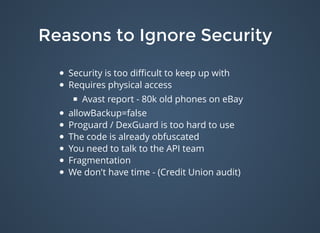 Reasons to Ignore SecurityReasons to Ignore Security
Security is too diﬃcult to keep up with
Requires physical access
Avast report - 80k old phones on eBay
allowBackup=false
Proguard / DexGuard is too hard to use
The code is already obfuscated
You need to talk to the API team
Fragmentation
We don't have time - (Credit Union audit)
 
