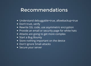 RecommendationsRecommendations
Understand debuggable=true, allowbackup=true
Don’t trust, verify
Rewrite SSL code, use asymmetric encryption
Provide an email or security page for white hats
Attacks are going to get more complex
Start a Bug Bounty
Store nothing important on the device
Don't ignore Smali attacks
Secure your server
 