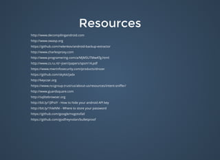 ResourcesResources
http://www.decompilingandroid.com
http://www.owasp.org
https://github.com/nelenkov/android-backup-extractor
http://www.charlesproxy.com
http://www.programering.com/a/MjM5UTMwATg.html
http://www.cs.ru.nl/~joeri/papers/spsm14.pdf
https://www.mwrinfosecurity.com/products/drozer
https://github.com/skylot/jadx
http://keyczar.org
https://www.nccgroup.trust/us/about-us/resources/intent-sniﬀer/
http://www.guardsquare.com
http://sqlitebrowser.org
http://bit.ly/1JlPoiY - How to hide your android API key
http://bit.ly/1hIeNNi - Where to store your password
https://github.com/google/nogotofail
https://github.com/godfreynolan/bulletproof
 