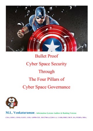 Bullet Proof
Cyber Space Security
Through
The Four Pillars of
Cyber Space Governance
M.L. Venkataraman - Information Systems Auditor & Banking Veteran
CISA, CRISC, CISM, CGEIT; CEH; GDPR-CEP; ISO 27001 & 22301 LA; CAIIB, DIBF, CBCP; BA, PGDBA, MBA;
 