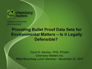 Providing Bullet Proof Data Sets for 
Environmental Matters – Is it Legally 
Defensible? 
Court D. Sandau, PhD, PChem 
Chemistry Matters Inc. 
PBiol Brownbag Lunch Seminar – November 22, 2011 
 