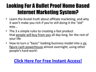 Looking For A Bullet Proof Home Based
     Internet Marketing System?
• Learn the brutal truth about affiliate marketing, and why
  it won’t make you rich if you’re still doing it the “old”
  way…
• The 3 x simple rules to creating a fast product
  that people will buy from you all day long, for the rest of
  your life
• How to turn a “basic” looking business model into a six
  figure cash powerhouse almost overnight, using other
  people’s hard work!


      Click Here For Free Instant Access!
 