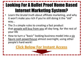Looking For A Bullet Proof Home Based
     Internet Marketing System?
• Learn the brutal truth about affiliate marketing, and why
  it won’t make you rich if you’re still doing it the “old”
  way…
• The 3 x simple rules to creating a fast product
  that people will buy from you all day long, for the rest of
  your life
• How to turn a “basic” looking business model into a six
  figure cash powerhouse almost overnight, using other
  people’s hard work!
         Click Below For Instant Access
 
