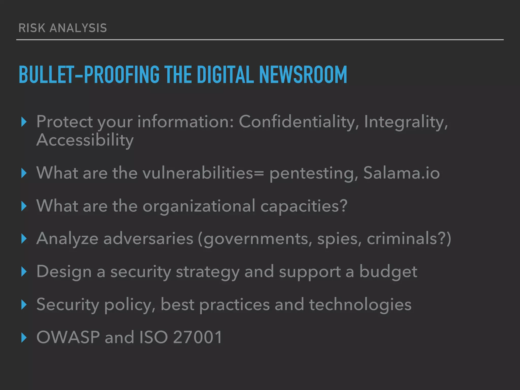 RISK ANALYSIS
BULLET-PROOFING THE DIGITAL NEWSROOM
▸  Protect your information: Conﬁdentiality, Integrity,
Accessibility
▸  What are the vulnerabilities= pentesting, Salama.io
▸  What are the organizational capacities?
▸  Analyze adversaries (governments, spies, criminals?)
▸  Design a security strategy and support a budget
▸  Security policy, best practices and technologies
▸  OWASP and ISO 27001
 