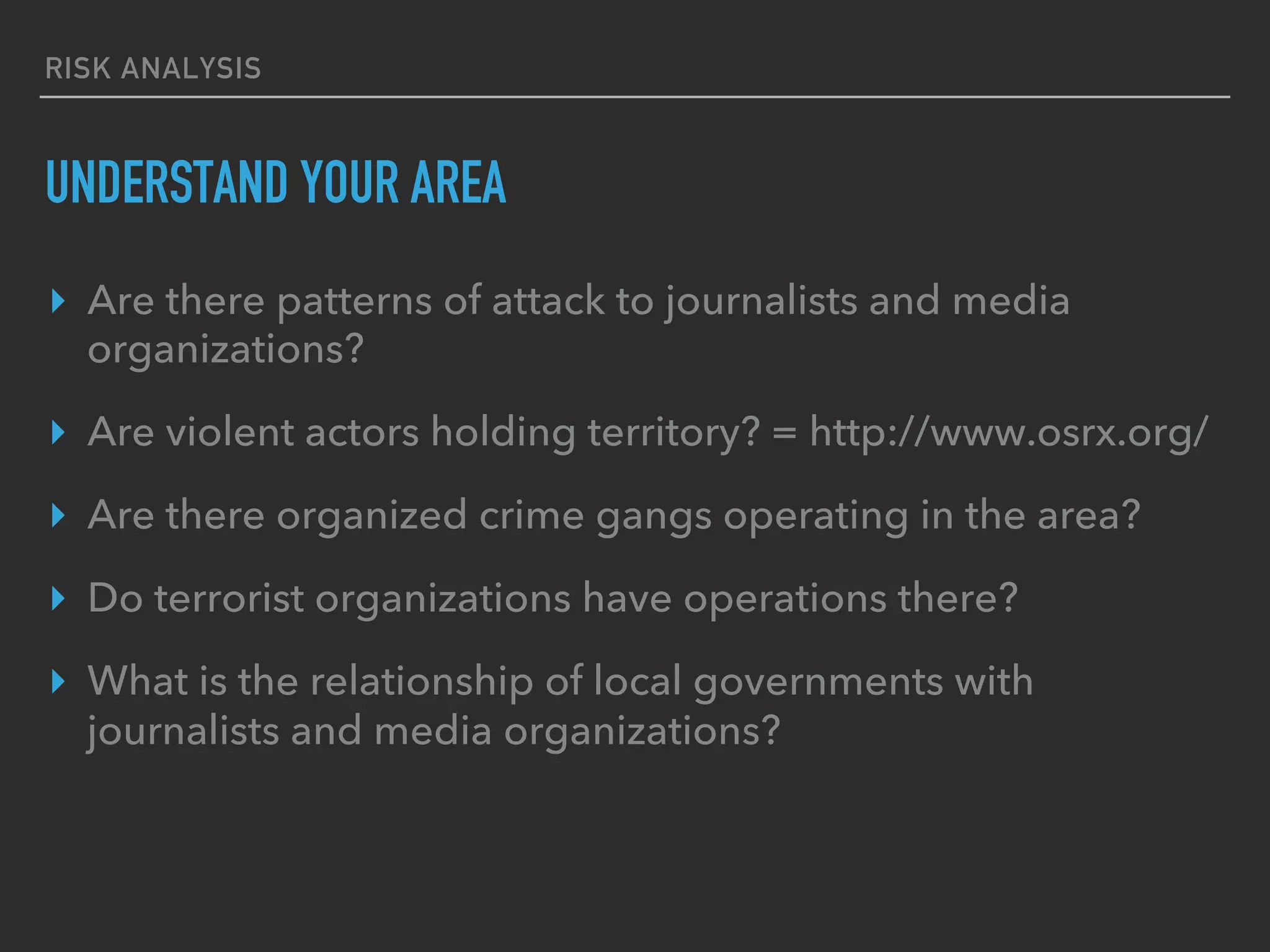 RISK ANALYSIS
UNDERSTAND YOUR AREA
▸  Are there patterns of attack to journalists and media
organizations?
▸  Are violent actors holding territory? = http://www.osrx.org/
▸  Are there organized crime gangs operating in the area?
▸  Do terrorist organizations have operations there?
▸  What is the relationship of local governments with
journalists and media organizations?
 