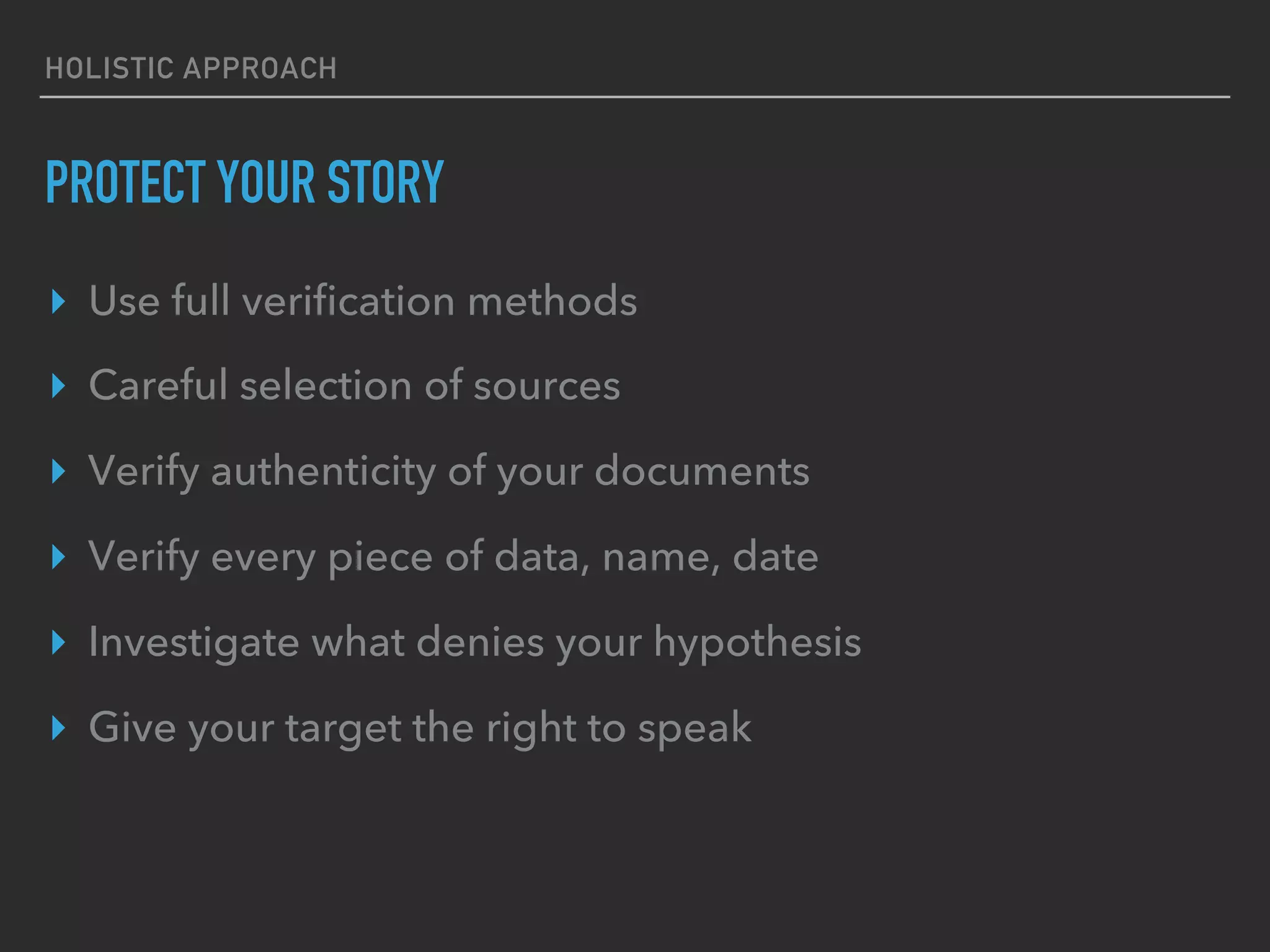 HOLISTIC APPROACH
PROTECT YOUR STORY
▸  Use full veriﬁcation methods
▸  Careful selection of sources
▸  Verify authenticity of your documents
▸  Verify every piece of data, name, date
▸  Investigate what denies your hypothesis
▸  Give your target the right to speak
 