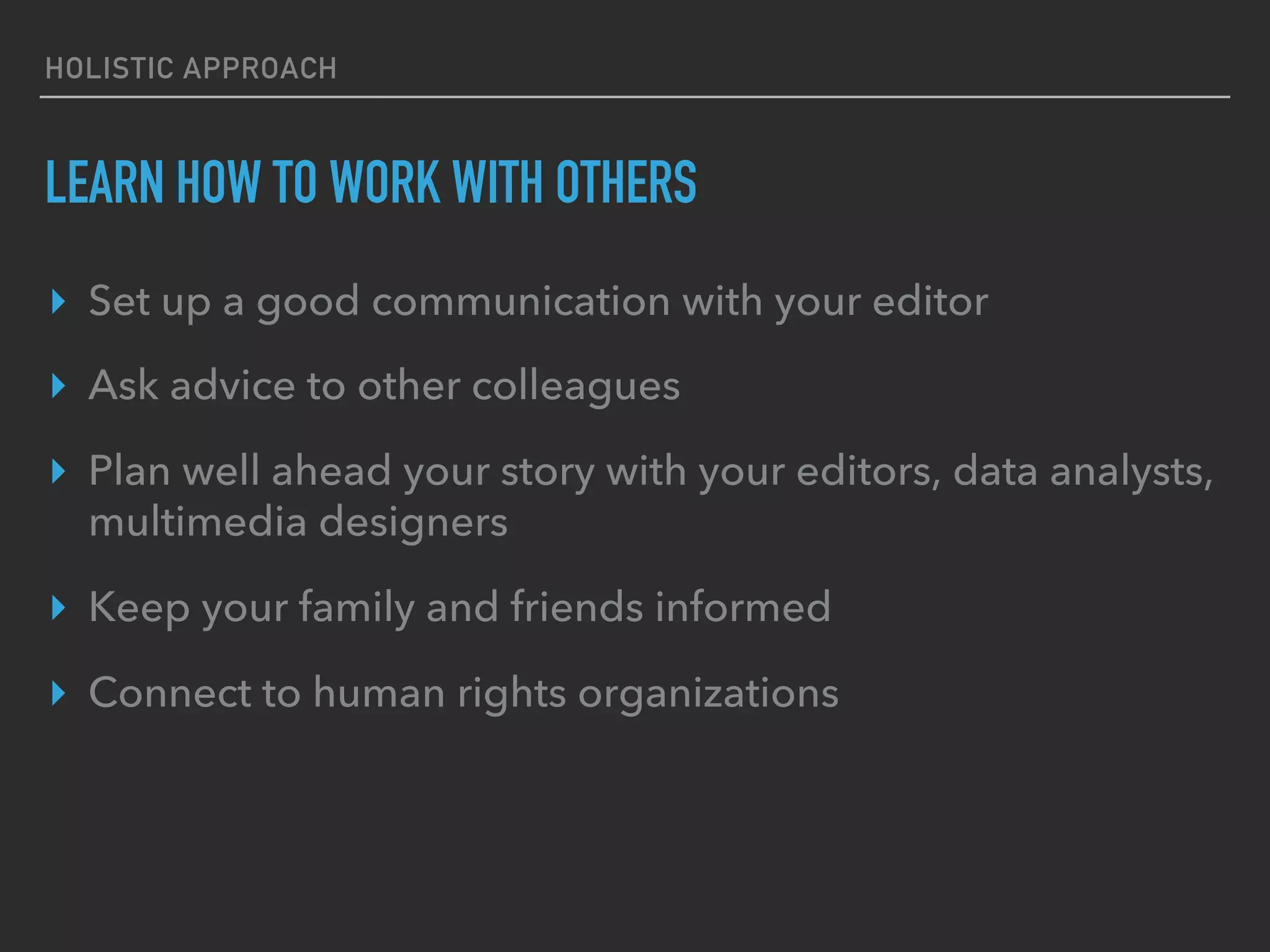 HOLISTIC APPROACH
LEARN HOW TO WORK WITH OTHERS
▸  Set up a good communication with your editor
▸  Ask advice to other colleagues
▸  Plan well ahead your story with your editors, data analysts,
multimedia designers
▸  Keep your family and friends informed
▸  Connect to human rights organizations
 