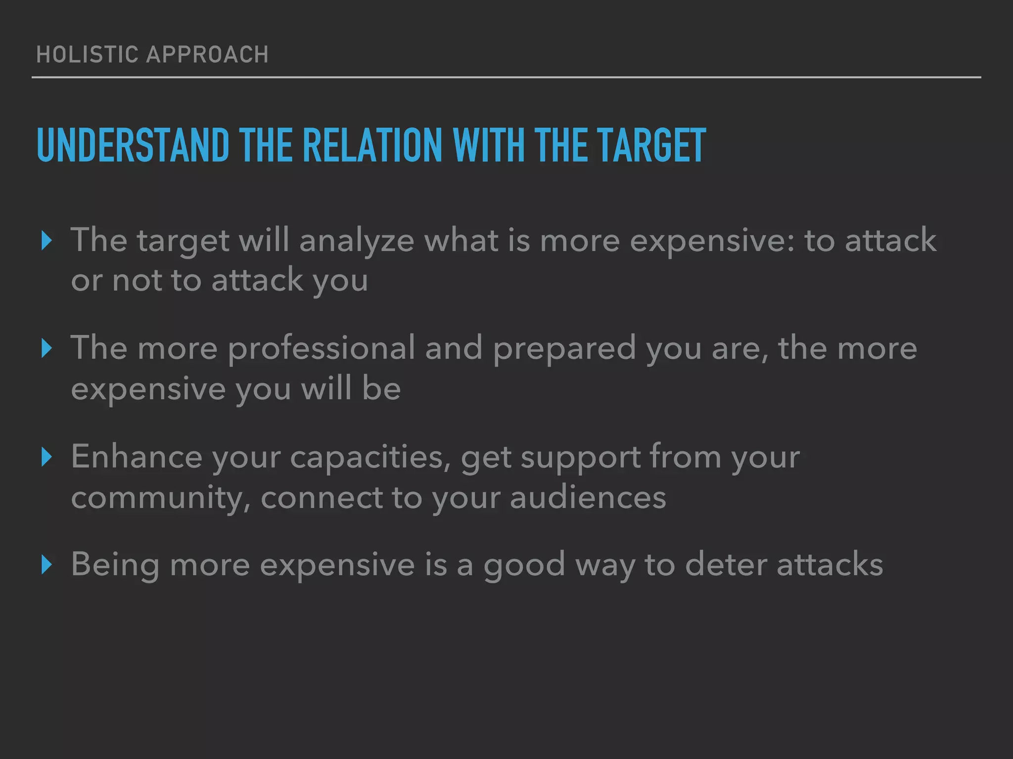 HOLISTIC APPROACH
UNDERSTAND THE RELATION WITH THE TARGET
▸  The target will analyze what is more expensive: to attack
or not to attack you
▸  The more professional and prepared you are, the more
expensive you will be
▸  Enhance your capacities, get support from your
community, connect to your audiences
▸  Being more expensive is a good way to deter attacks
 
