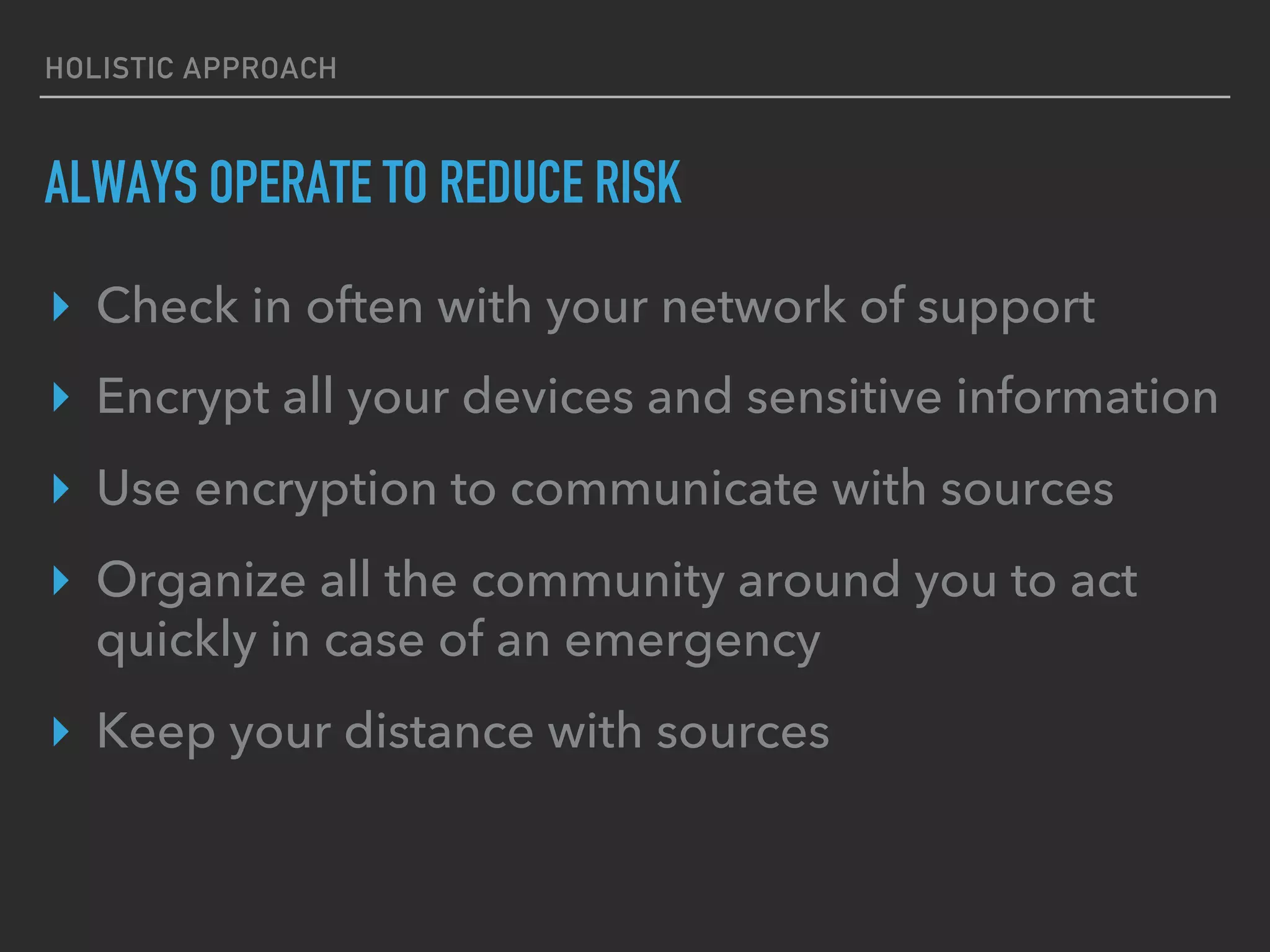 HOLISTIC APPROACH
ALWAYS OPERATE TO REDUCE RISK
▸  Check in often with your network of support
▸  Encrypt all your devices and sensitive information
▸  Use encryption to communicate with sources
▸  Organize all the community around you to act
quickly in case of an emergency
▸  Keep your distance with sources
 
