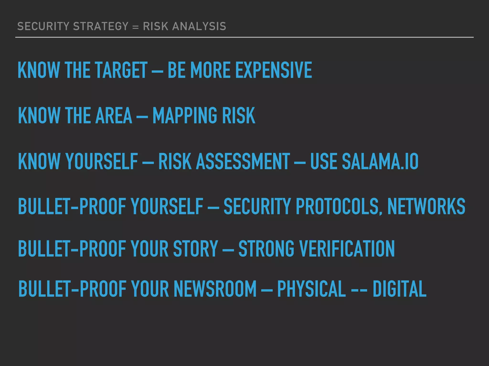SECURITY STRATEGY = RISK ANALYSIS
KNOW THE TARGET – BE MORE EXPENSIVE
KNOW THE AREA – MAPPING RISK
KNOW YOURSELF – RISK ASSESSMENT – USE SALAMA.IO
BULLET-PROOF YOURSELF – SECURITY PROTOCOLS, NETWORKS
BULLET-PROOF YOUR STORY – STRONG VERIFICATION
BULLET-PROOF YOUR NEWSROOM – PHYSICAL -- DIGITAL
 