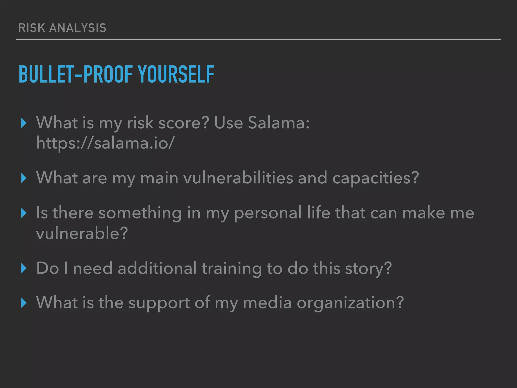 RISK ANALYSIS
BULLET-PROOF YOURSELF
▸  What is my risk score? Use Salama:
https://salama.io/
▸  What are my main vulnerabilities and capacities?
▸  Is there something in my personal life that can make me
vulnerable?
▸  Do I need additional training to do this story?
▸  What is the support of my media organization?
 