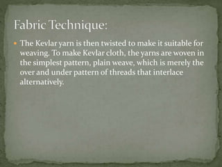  The Kevlar yarn is then twisted to make it suitable for
weaving. To make Kevlar cloth, the yarns are woven in
the simplest pattern, plain weave, which is merely the
over and under pattern of threads that interlace
alternatively.
 