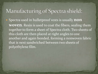  Spectra used in bulletproof vests is usually non
woven. Resin is used to coat the fibers, sealing them
together to form a sheet of Spectra cloth. Two sheets of
this cloth are then placed at right angles to one
another and again bonded, forming a nonwoven fabric
that is next sandwiched between two sheets of
polyethylene film.
 