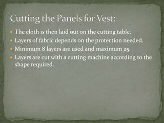  The cloth is then laid out on the cutting table.
 Layers of fabric depends on the protection needed.
 Minimum 8 layers are used and maximum 25.
 Layers are cut with a cutting machine according to the
shape required.
 