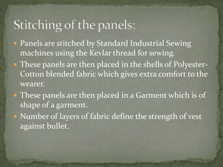  Panels are stitched by Standard Industrial Sewing
machines using the Kevlar thread for sewing.
 These panels are then placed in the shells of Polyester-
Cotton blended fabric which gives extra comfort to the
wearer.
 These panels are then placed in a Garment which is of
shape of a garment.
 Number of layers of fabric define the strength of vest
against bullet.
 