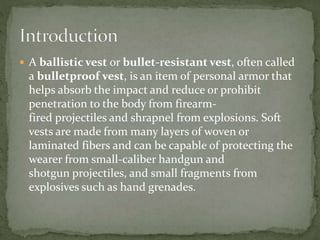  A ballistic vest or bullet-resistant vest, often called
a bulletproof vest, is an item of personal armor that
helps absorb the impact and reduce or prohibit
penetration to the body from firearm-
fired projectiles and shrapnel from explosions. Soft
vests are made from many layers of woven or
laminated fibers and can be capable of protecting the
wearer from small-caliber handgun and
shotgun projectiles, and small fragments from
explosives such as hand grenades.
 