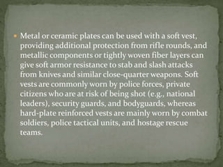  Metal or ceramic plates can be used with a soft vest,
providing additional protection from rifle rounds, and
metallic components or tightly woven fiber layers can
give soft armor resistance to stab and slash attacks
from knives and similar close-quarter weapons. Soft
vests are commonly worn by police forces, private
citizens who are at risk of being shot (e.g., national
leaders), security guards, and bodyguards, whereas
hard-plate reinforced vests are mainly worn by combat
soldiers, police tactical units, and hostage rescue
teams.
 