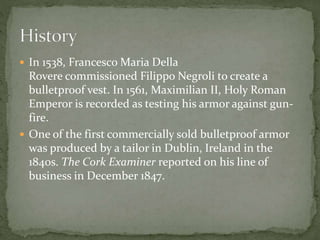  In 1538, Francesco Maria Della
Rovere commissioned Filippo Negroli to create a
bulletproof vest. In 1561, Maximilian II, Holy Roman
Emperor is recorded as testing his armor against gun-
fire.
 One of the first commercially sold bulletproof armor
was produced by a tailor in Dublin, Ireland in the
1840s. The Cork Examiner reported on his line of
business in December 1847.
 
