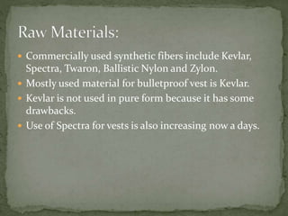  Commercially used synthetic fibers include Kevlar,
Spectra, Twaron, Ballistic Nylon and Zylon.
 Mostly used material for bulletproof vest is Kevlar.
 Kevlar is not used in pure form because it has some
drawbacks.
 Use of Spectra for vests is also increasing now a days.
 