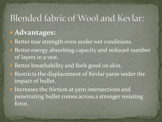  Advantages:
 Better tear strength even under wet conditions.
 Better energy absorbing capacity and reduced number
of layers in a vest.
 Better breathability and feels good on skin.
 Restricts the displacement of Kevlar yarns under the
impact of bullet.
 Increases the friction at yarn intersections and
penetrating bullet comes across a stronger resisting
force.
 