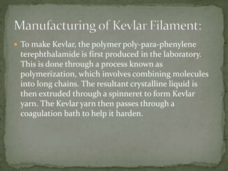  To make Kevlar, the polymer poly-para-phenylene
terephthalamide is first produced in the laboratory.
This is done through a process known as
polymerization, which involves combining molecules
into long chains. The resultant crystalline liquid is
then extruded through a spinneret to form Kevlar
yarn. The Kevlar yarn then passes through a
coagulation bath to help it harden.
 