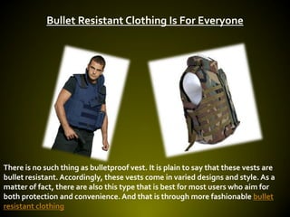 Bullet Resistant Clothing Is For Everyone




There is no such thing as bulletproof vest. It is plain to say that these vests are
bullet resistant. Accordingly, these vests come in varied designs and style. As a
matter of fact, there are also this type that is best for most users who aim for
both protection and convenience. And that is through more fashionable bullet
resistant clothing
 