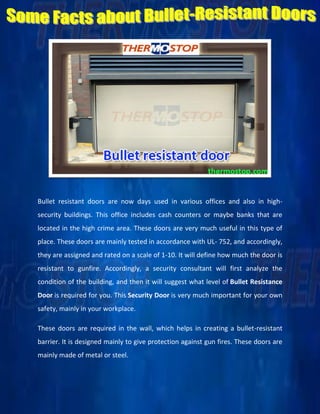 Bullet resistant doors are now days used in various offices and also in high-
security buildings. This office includes cash counters or maybe banks that are
located in the high crime area. These doors are very much useful in this type of
place. These doors are mainly tested in accordance with UL- 752, and accordingly,
they are assigned and rated on a scale of 1-10. It will define how much the door is
resistant to gunfire. Accordingly, a security consultant will first analyze the
condition of the building, and then it will suggest what level of Bullet Resistance
Door is required for you. This Security Door is very much important for your own
safety, mainly in your workplace.
These doors are required in the wall, which helps in creating a bullet-resistant
barrier. It is designed mainly to give protection against gun fires. These doors are
mainly made of metal or steel.
 